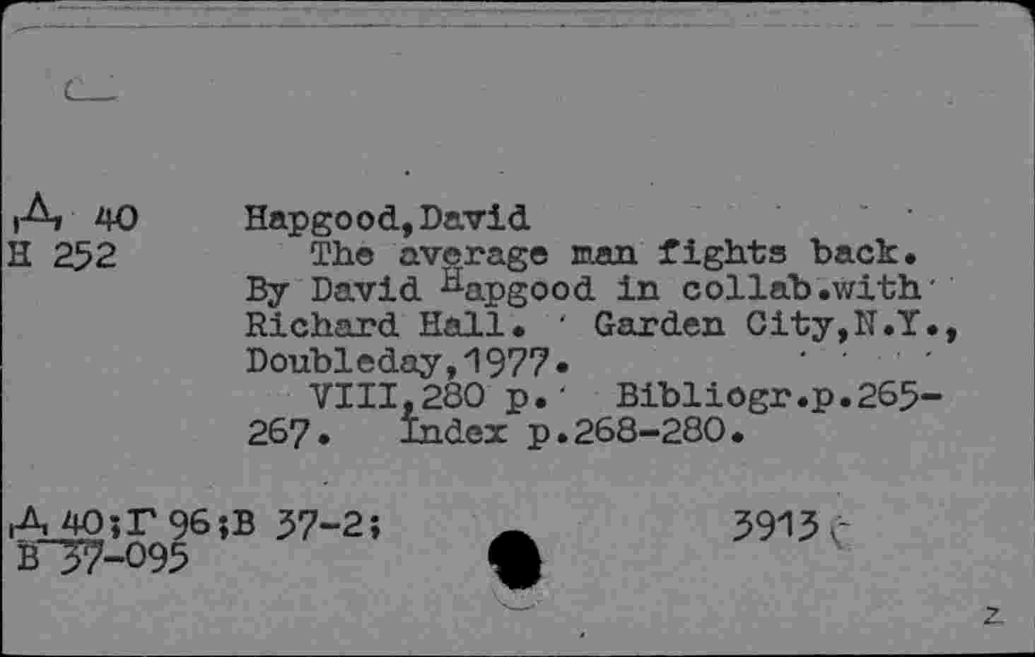 ﻿A 40
H 252
Hapgood,David	'
The average man fights back.
By David Hapgood in collab.with' Richard Hall. ' Garden City,N.Y., Doubleday,1977.	...
VIII,280 p.' Bibliogr.p.265-267. Index p.268-280.
tA4O;r96;B 37-2;
B37-095
3913 £
z